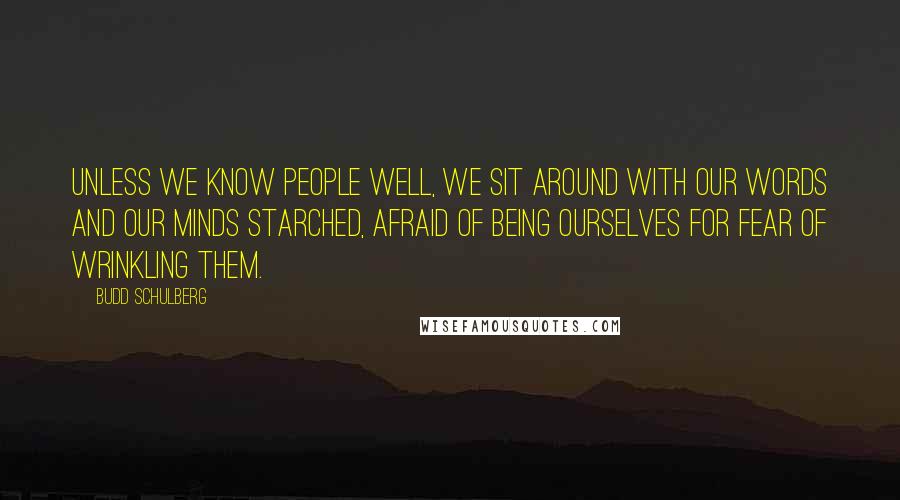 Budd Schulberg Quotes: Unless we know people well, we sit around with our words and our minds starched, afraid of being ourselves for fear of wrinkling them.
