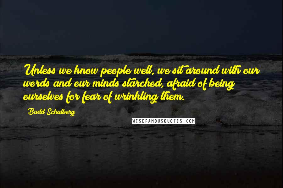 Budd Schulberg Quotes: Unless we know people well, we sit around with our words and our minds starched, afraid of being ourselves for fear of wrinkling them.