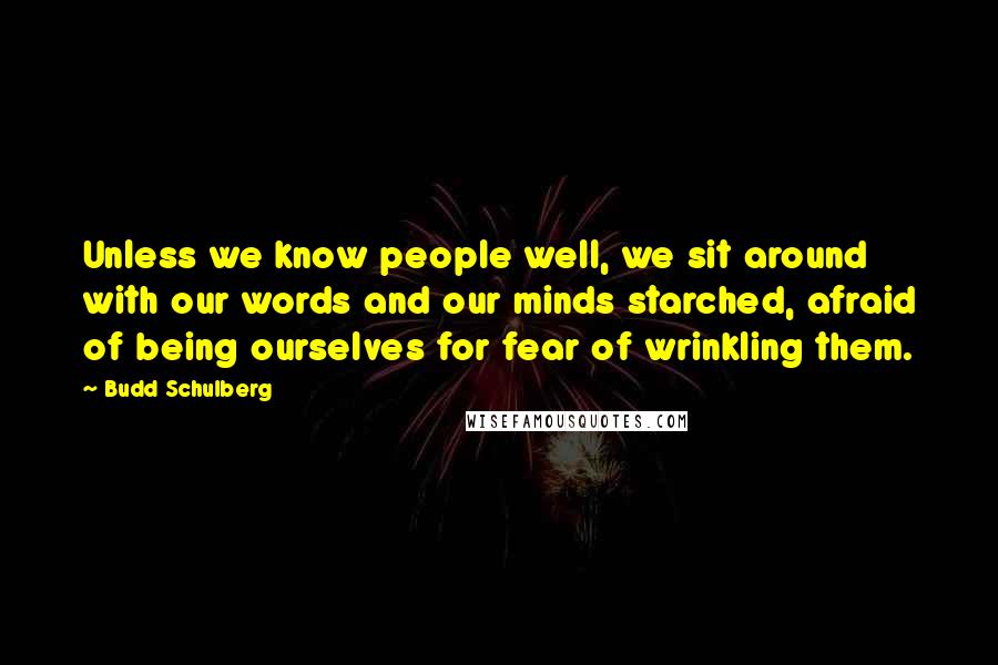 Budd Schulberg Quotes: Unless we know people well, we sit around with our words and our minds starched, afraid of being ourselves for fear of wrinkling them.