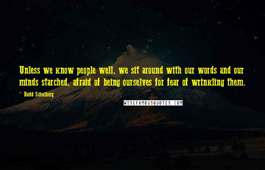 Budd Schulberg Quotes: Unless we know people well, we sit around with our words and our minds starched, afraid of being ourselves for fear of wrinkling them.