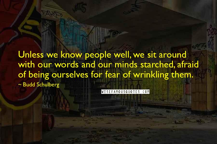 Budd Schulberg Quotes: Unless we know people well, we sit around with our words and our minds starched, afraid of being ourselves for fear of wrinkling them.