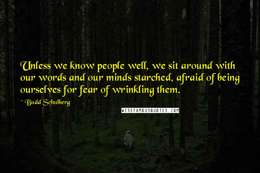 Budd Schulberg Quotes: Unless we know people well, we sit around with our words and our minds starched, afraid of being ourselves for fear of wrinkling them.