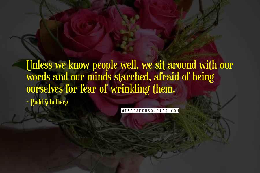 Budd Schulberg Quotes: Unless we know people well, we sit around with our words and our minds starched, afraid of being ourselves for fear of wrinkling them.