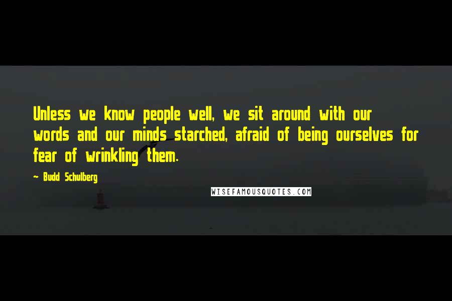 Budd Schulberg Quotes: Unless we know people well, we sit around with our words and our minds starched, afraid of being ourselves for fear of wrinkling them.
