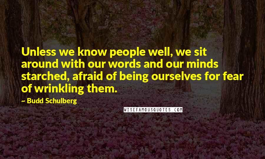 Budd Schulberg Quotes: Unless we know people well, we sit around with our words and our minds starched, afraid of being ourselves for fear of wrinkling them.