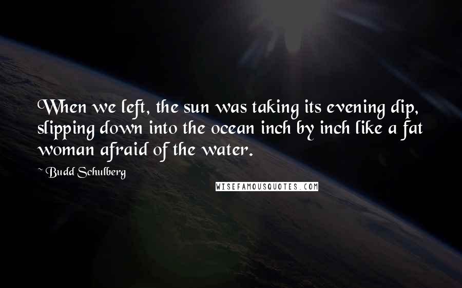 Budd Schulberg Quotes: When we left, the sun was taking its evening dip, slipping down into the ocean inch by inch like a fat woman afraid of the water.