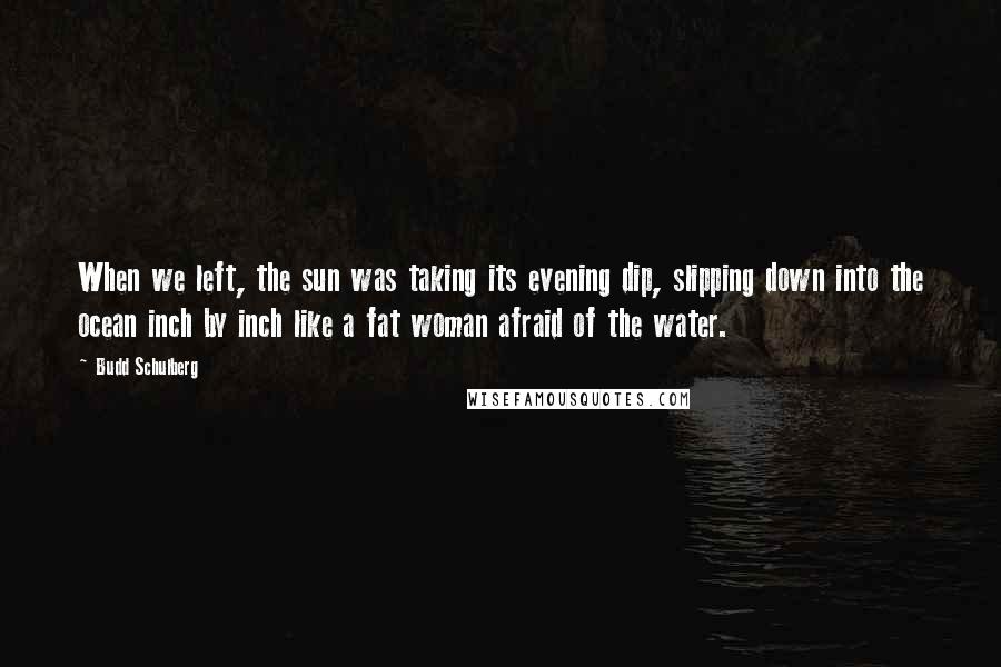 Budd Schulberg Quotes: When we left, the sun was taking its evening dip, slipping down into the ocean inch by inch like a fat woman afraid of the water.