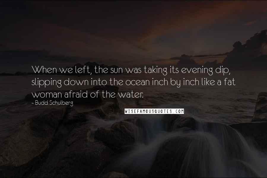 Budd Schulberg Quotes: When we left, the sun was taking its evening dip, slipping down into the ocean inch by inch like a fat woman afraid of the water.