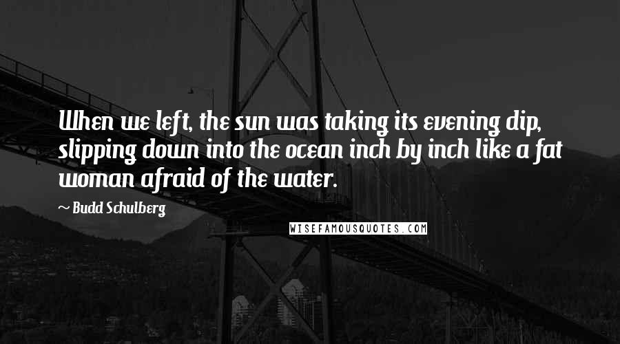 Budd Schulberg Quotes: When we left, the sun was taking its evening dip, slipping down into the ocean inch by inch like a fat woman afraid of the water.