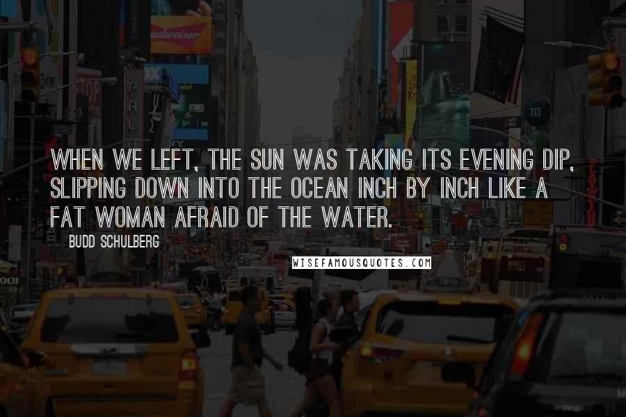 Budd Schulberg Quotes: When we left, the sun was taking its evening dip, slipping down into the ocean inch by inch like a fat woman afraid of the water.