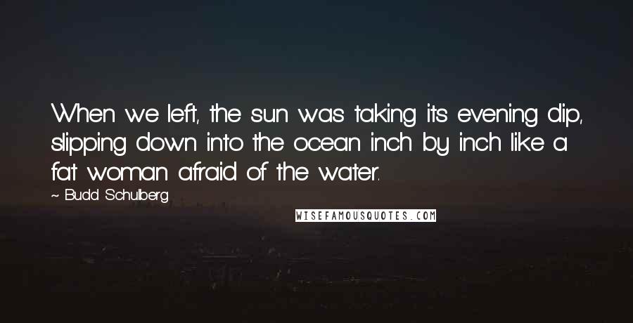 Budd Schulberg Quotes: When we left, the sun was taking its evening dip, slipping down into the ocean inch by inch like a fat woman afraid of the water.