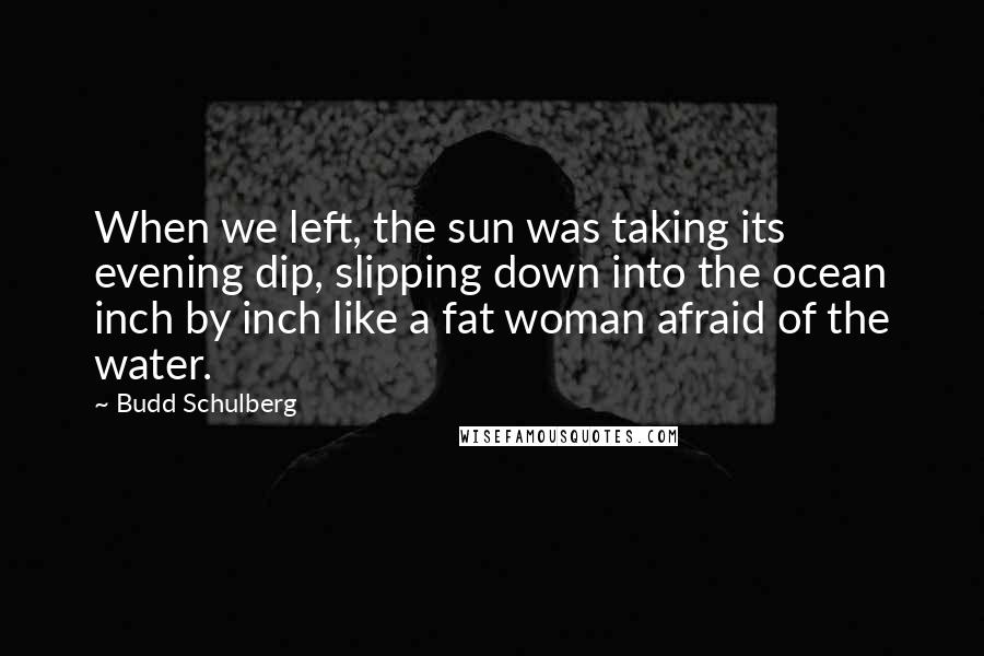 Budd Schulberg Quotes: When we left, the sun was taking its evening dip, slipping down into the ocean inch by inch like a fat woman afraid of the water.