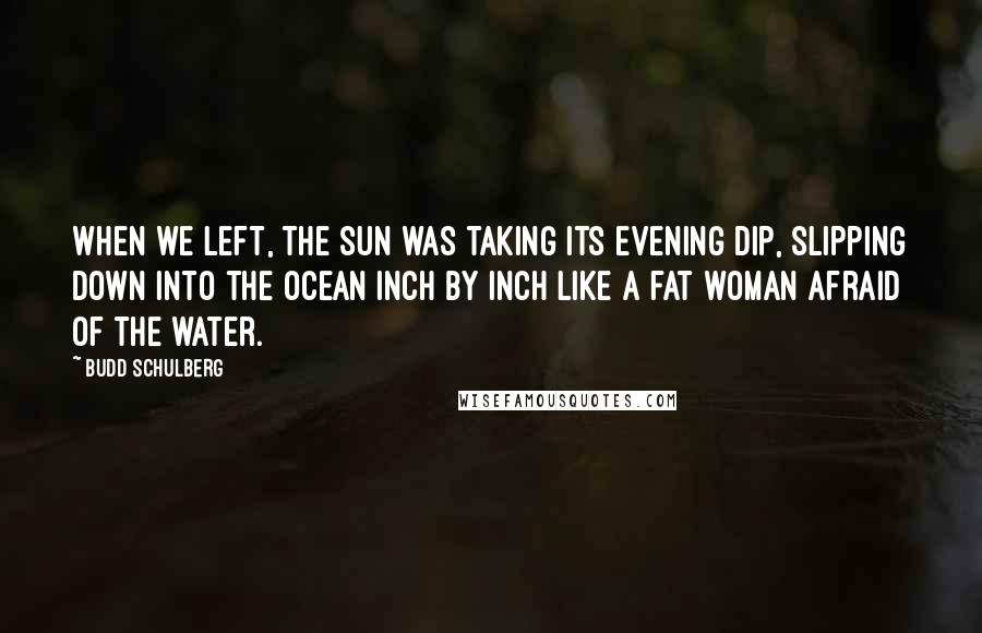 Budd Schulberg Quotes: When we left, the sun was taking its evening dip, slipping down into the ocean inch by inch like a fat woman afraid of the water.