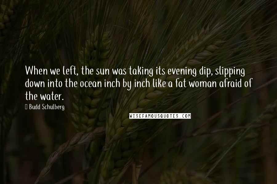 Budd Schulberg Quotes: When we left, the sun was taking its evening dip, slipping down into the ocean inch by inch like a fat woman afraid of the water.