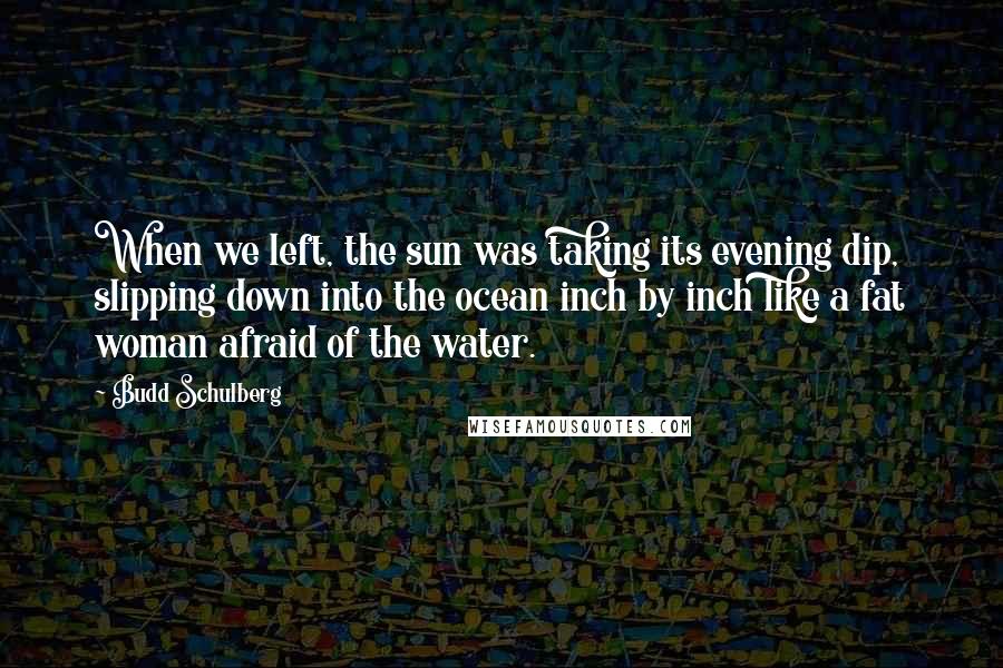 Budd Schulberg Quotes: When we left, the sun was taking its evening dip, slipping down into the ocean inch by inch like a fat woman afraid of the water.