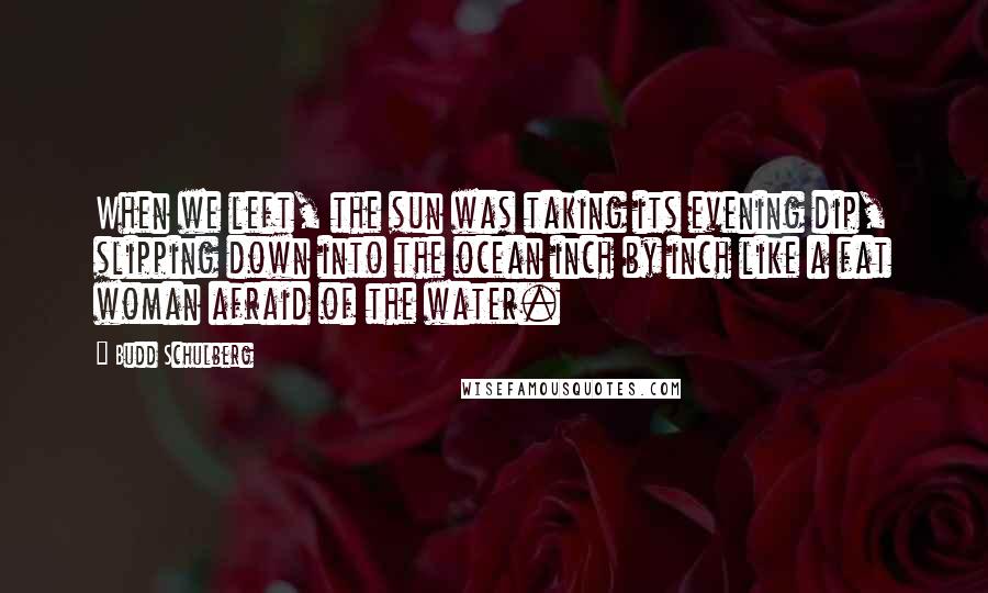 Budd Schulberg Quotes: When we left, the sun was taking its evening dip, slipping down into the ocean inch by inch like a fat woman afraid of the water.