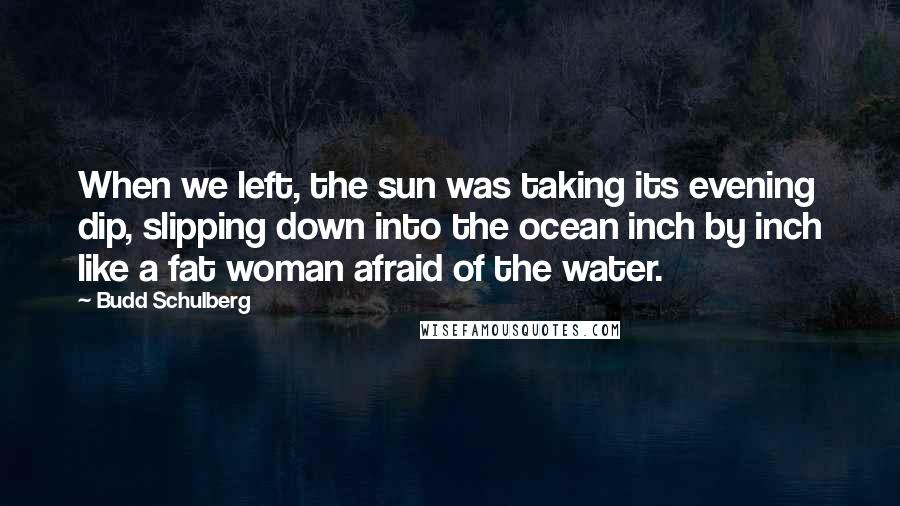 Budd Schulberg Quotes: When we left, the sun was taking its evening dip, slipping down into the ocean inch by inch like a fat woman afraid of the water.