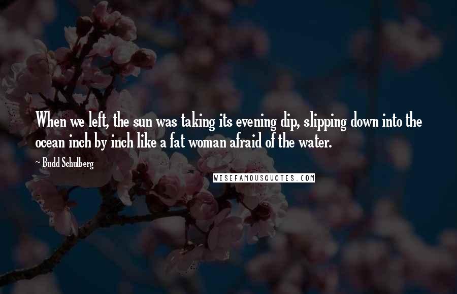 Budd Schulberg Quotes: When we left, the sun was taking its evening dip, slipping down into the ocean inch by inch like a fat woman afraid of the water.