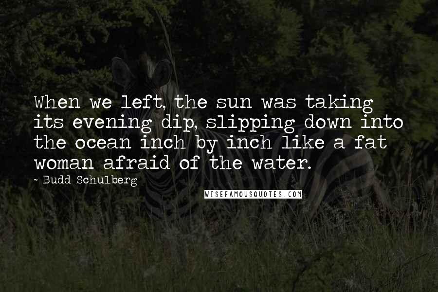 Budd Schulberg Quotes: When we left, the sun was taking its evening dip, slipping down into the ocean inch by inch like a fat woman afraid of the water.