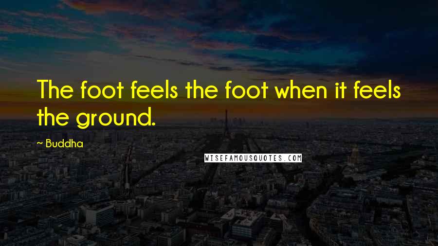 Buddha Quotes: The foot feels the foot when it feels the ground.