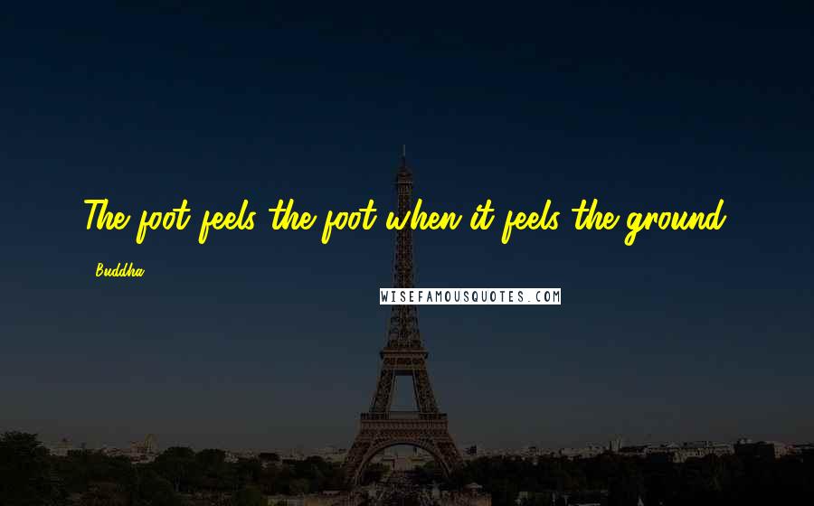 Buddha Quotes: The foot feels the foot when it feels the ground.