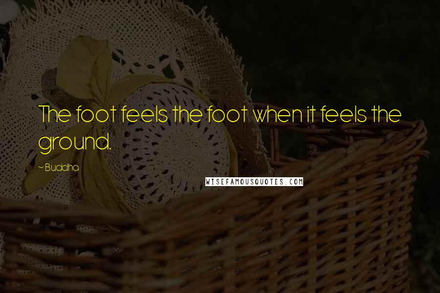 Buddha Quotes: The foot feels the foot when it feels the ground.
