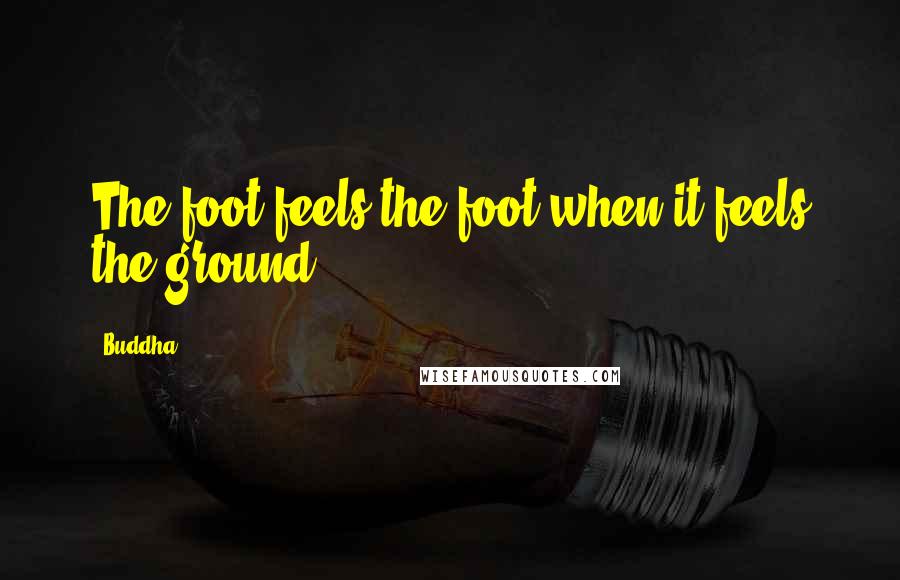 Buddha Quotes: The foot feels the foot when it feels the ground.