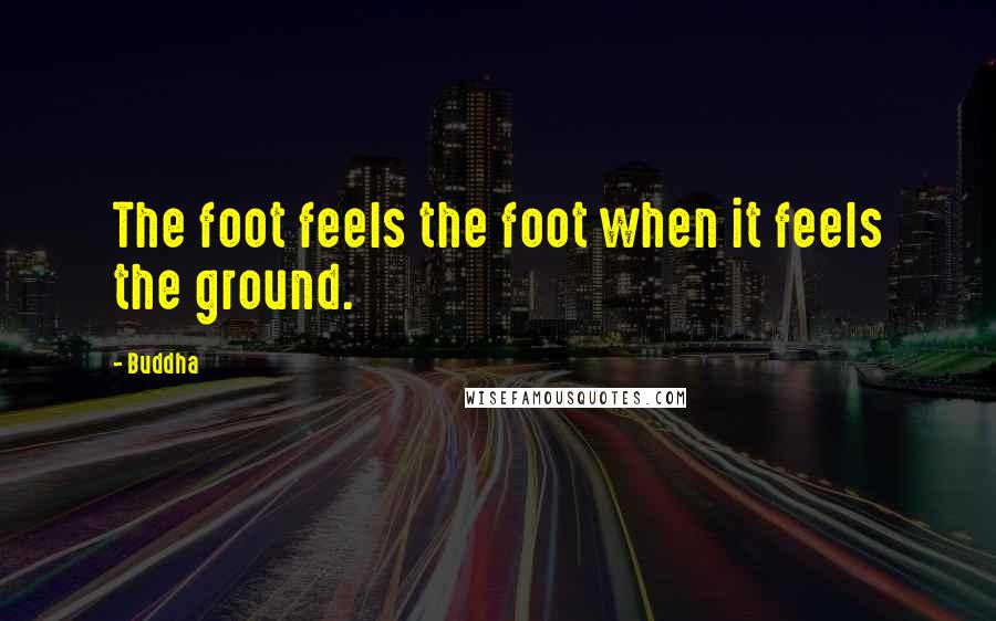 Buddha Quotes: The foot feels the foot when it feels the ground.