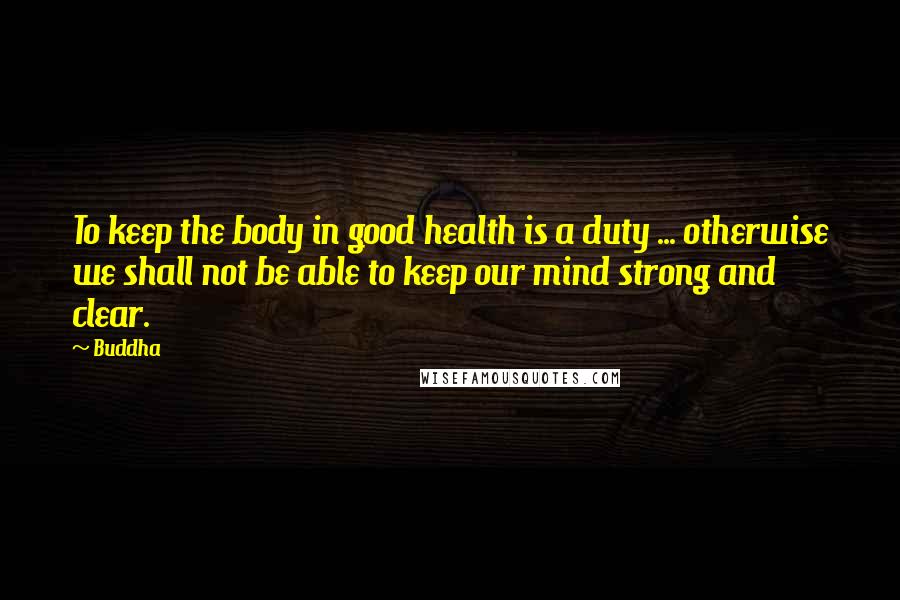 Buddha Quotes: To keep the body in good health is a duty ... otherwise we shall not be able to keep our mind strong and clear.