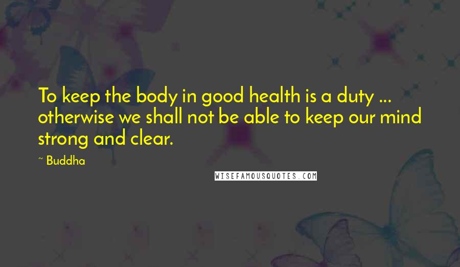 Buddha Quotes: To keep the body in good health is a duty ... otherwise we shall not be able to keep our mind strong and clear.