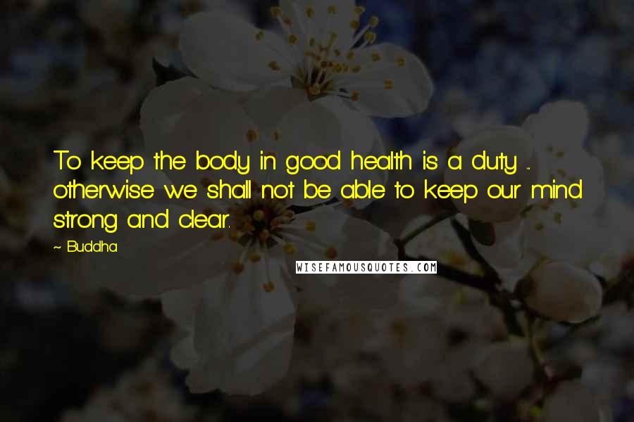 Buddha Quotes: To keep the body in good health is a duty ... otherwise we shall not be able to keep our mind strong and clear.