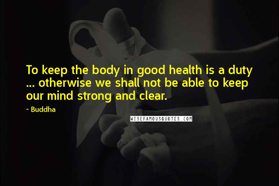 Buddha Quotes: To keep the body in good health is a duty ... otherwise we shall not be able to keep our mind strong and clear.