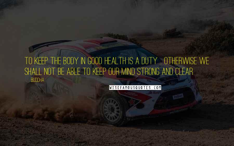 Buddha Quotes: To keep the body in good health is a duty ... otherwise we shall not be able to keep our mind strong and clear.