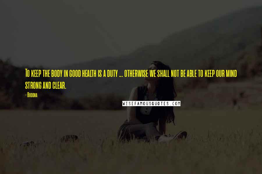Buddha Quotes: To keep the body in good health is a duty ... otherwise we shall not be able to keep our mind strong and clear.
