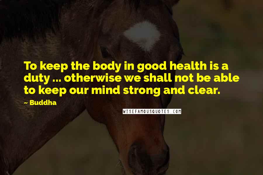 Buddha Quotes: To keep the body in good health is a duty ... otherwise we shall not be able to keep our mind strong and clear.