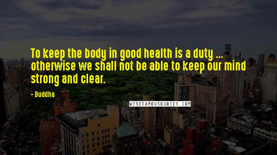 Buddha Quotes: To keep the body in good health is a duty ... otherwise we shall not be able to keep our mind strong and clear.