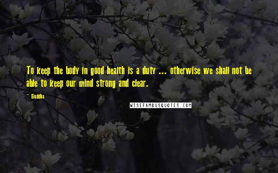 Buddha Quotes: To keep the body in good health is a duty ... otherwise we shall not be able to keep our mind strong and clear.