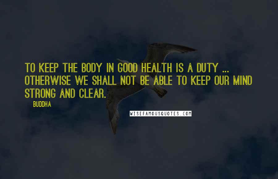 Buddha Quotes: To keep the body in good health is a duty ... otherwise we shall not be able to keep our mind strong and clear.