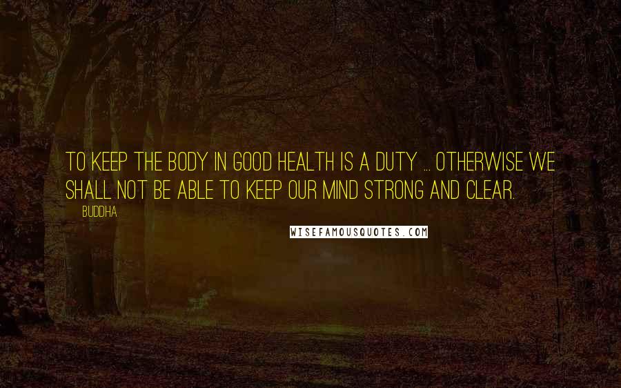 Buddha Quotes: To keep the body in good health is a duty ... otherwise we shall not be able to keep our mind strong and clear.
