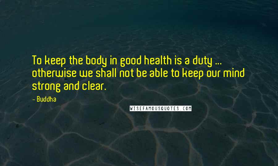 Buddha Quotes: To keep the body in good health is a duty ... otherwise we shall not be able to keep our mind strong and clear.