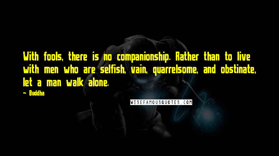 Buddha Quotes: With fools, there is no companionship. Rather than to live with men who are selfish, vain, quarrelsome, and obstinate, let a man walk alone.