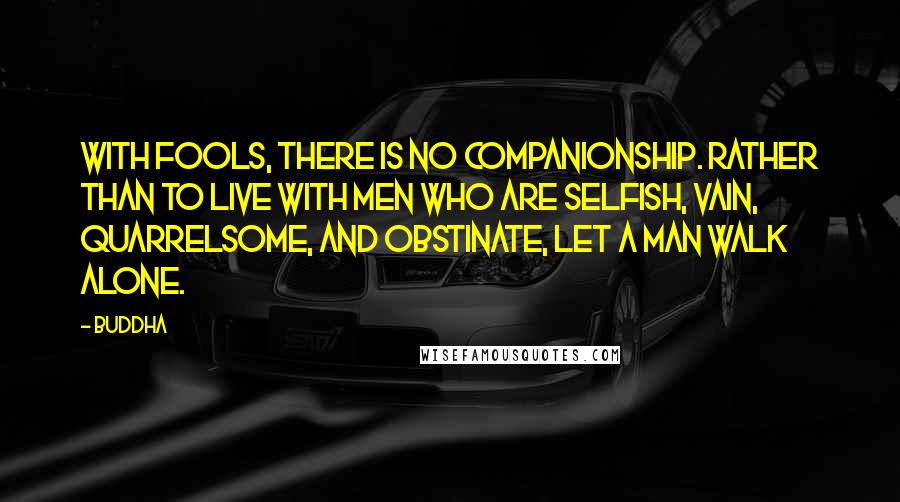 Buddha Quotes: With fools, there is no companionship. Rather than to live with men who are selfish, vain, quarrelsome, and obstinate, let a man walk alone.