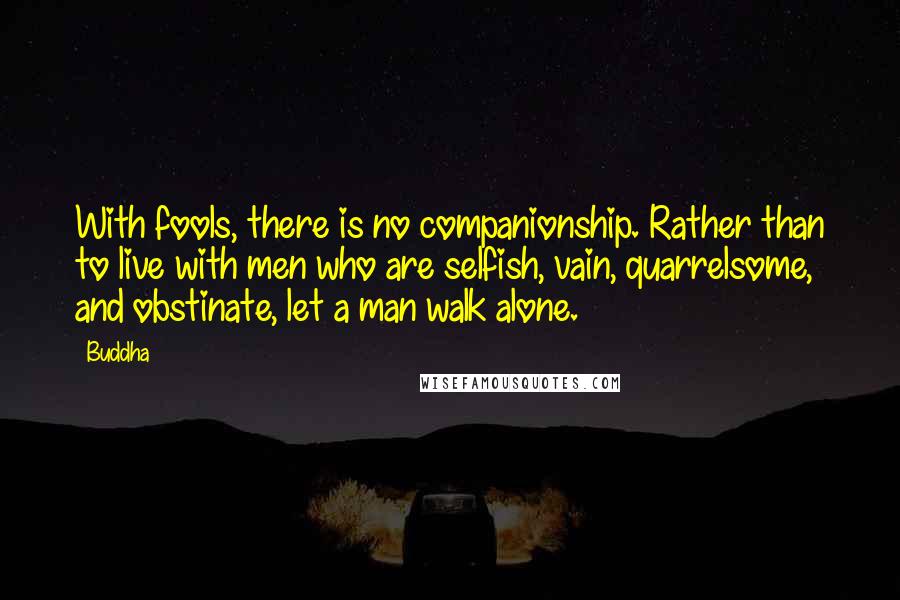 Buddha Quotes: With fools, there is no companionship. Rather than to live with men who are selfish, vain, quarrelsome, and obstinate, let a man walk alone.