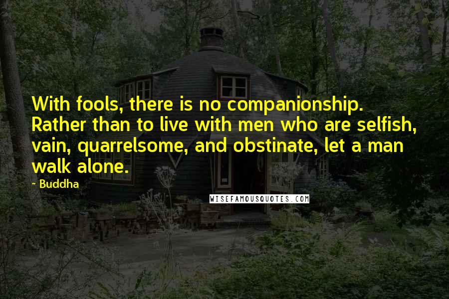 Buddha Quotes: With fools, there is no companionship. Rather than to live with men who are selfish, vain, quarrelsome, and obstinate, let a man walk alone.