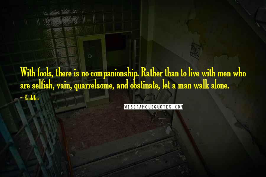 Buddha Quotes: With fools, there is no companionship. Rather than to live with men who are selfish, vain, quarrelsome, and obstinate, let a man walk alone.