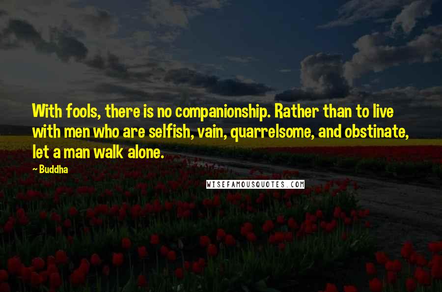 Buddha Quotes: With fools, there is no companionship. Rather than to live with men who are selfish, vain, quarrelsome, and obstinate, let a man walk alone.