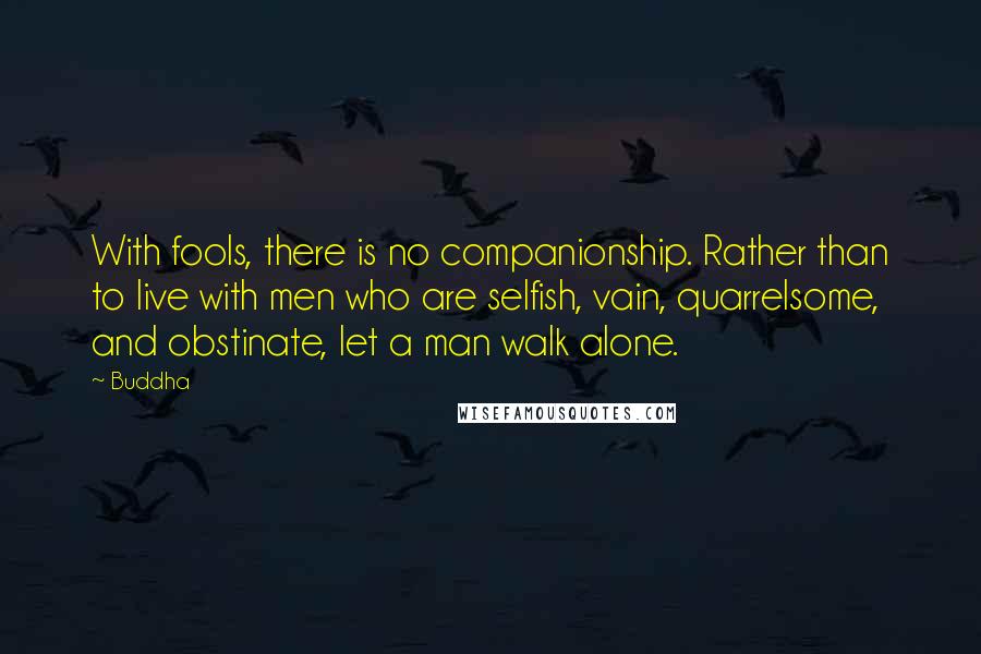 Buddha Quotes: With fools, there is no companionship. Rather than to live with men who are selfish, vain, quarrelsome, and obstinate, let a man walk alone.