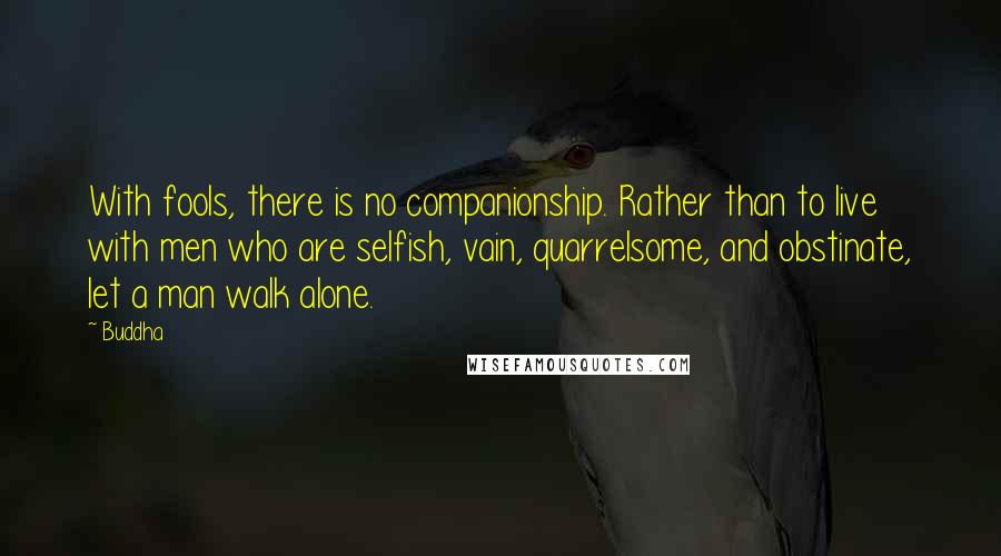 Buddha Quotes: With fools, there is no companionship. Rather than to live with men who are selfish, vain, quarrelsome, and obstinate, let a man walk alone.