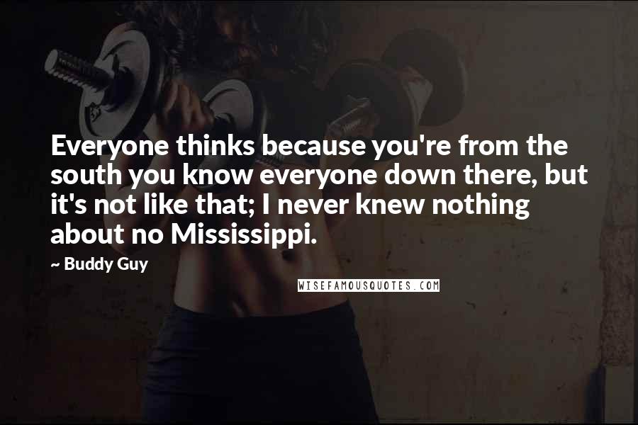 Buddy Guy Quotes: Everyone thinks because you're from the south you know everyone down there, but it's not like that; I never knew nothing about no Mississippi.
