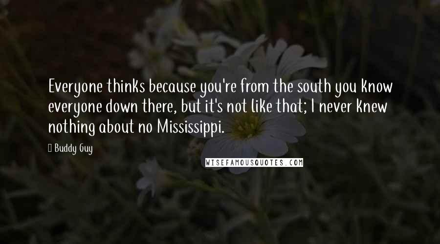 Buddy Guy Quotes: Everyone thinks because you're from the south you know everyone down there, but it's not like that; I never knew nothing about no Mississippi.